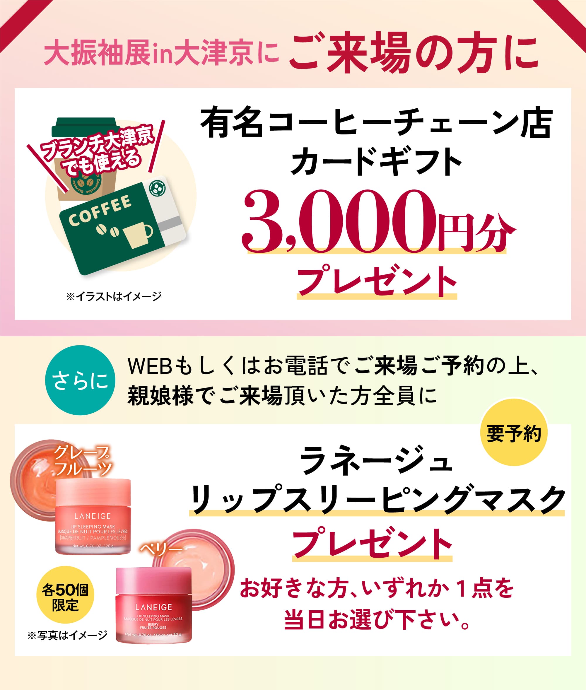 親娘来場ご予約特典 WEBもしくはお電話でご来場ご予約の上、親娘様でご来場頂いた方に有名コーヒーチェーン店カードギフト3000円分プレゼント。ラネージュリップスリーピングマスクプレゼント