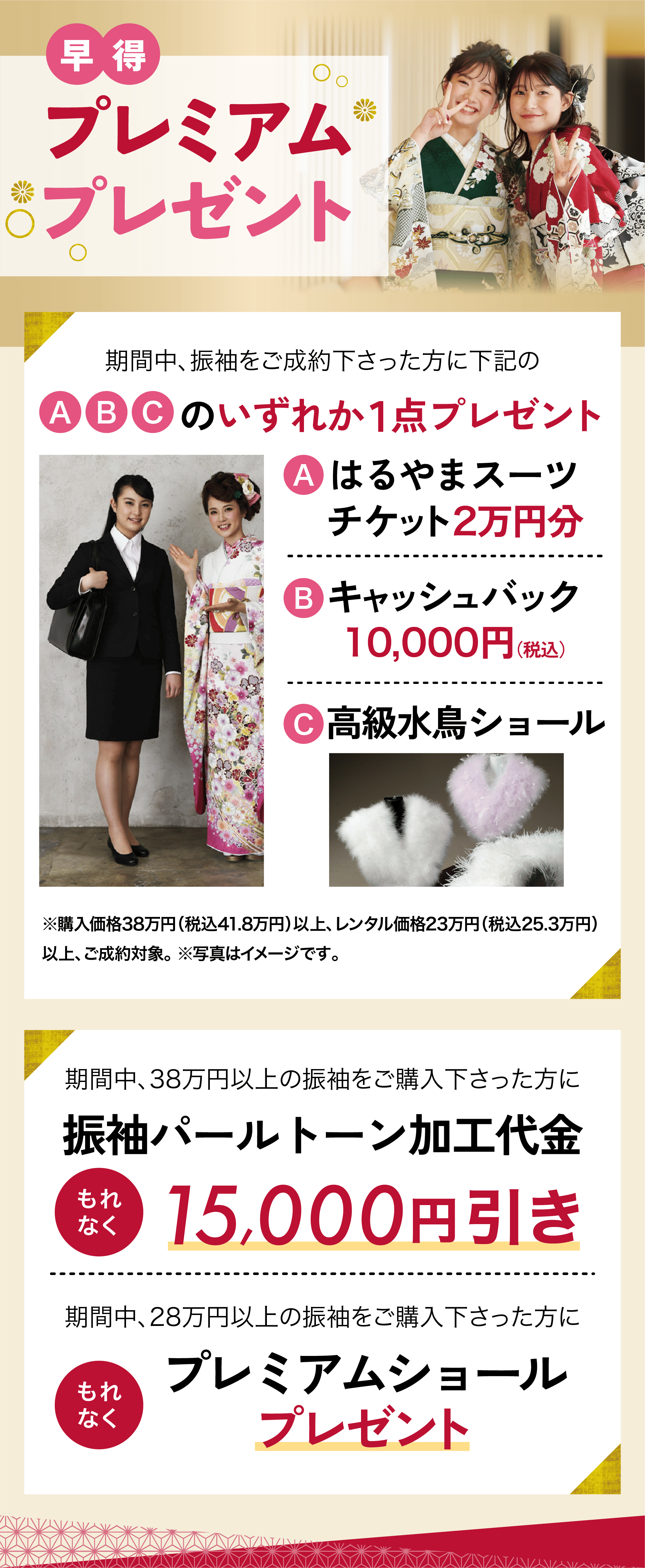 早得 プレミアムプレゼント 期間中、38万円以上の振袖をご購入下さった方に振袖パールトーン加工代金もれなく15,000円引き　 期間中、28万円以上の振袖をご購入下さった方にもれなくプレミアムショールプレゼント