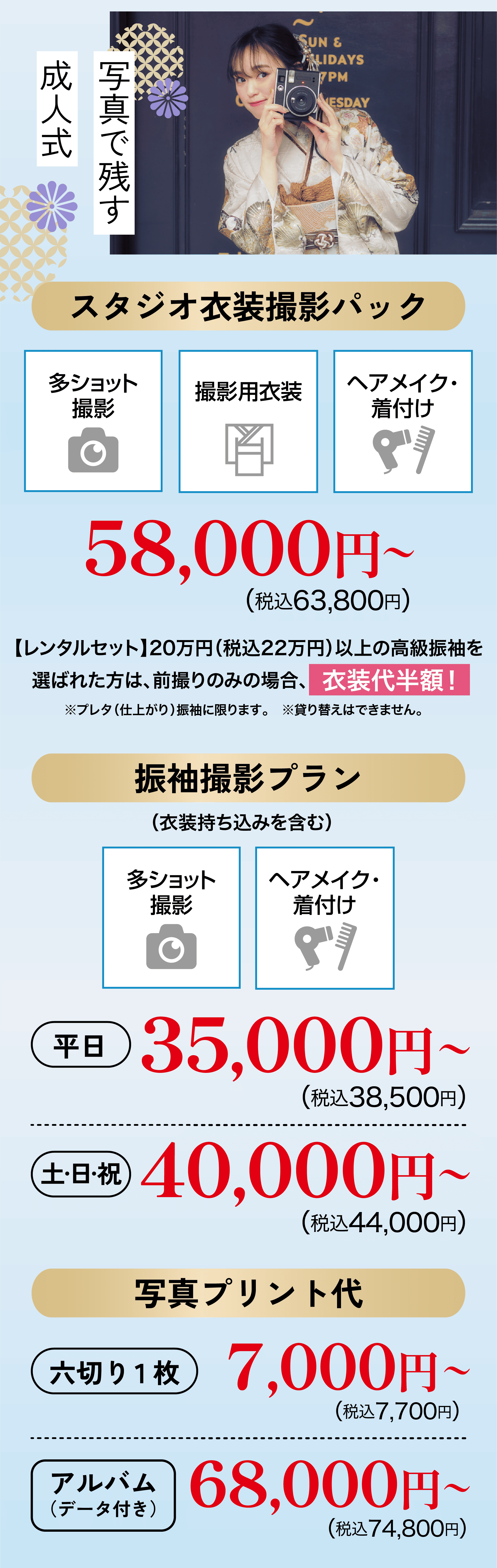 スタジオプラン　スタジオ衣装撮影パック 58,000円〜（税込63,800円）　振袖撮影プラン(衣装持ち込みを含む) 平日35,000円〜（税込38,500円） 土日祝40,000円〜（税込44,000円） 写真プリント代 六切り1枚7,000円〜（税込7,700円） アルバム（データ付き）68,000円〜（税込74,800円）