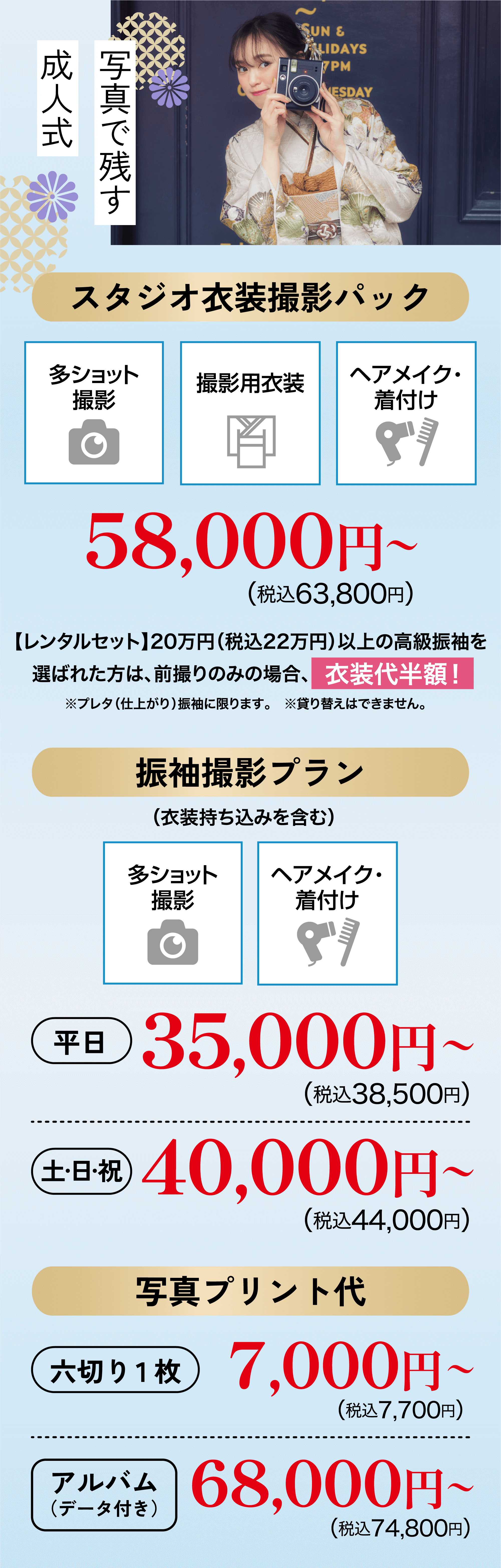 スタジオプラン　スタジオ衣装撮影パック 58,000円〜（税込63,800円）　振袖撮影プラン(衣装持ち込みを含む) 平日35,000円〜（税込38,500円） 土日祝40,000円〜（税込44,000円） 写真プリント代 六切り1枚7,000円〜（税込7,700円） アルバム（データ付き）68,000円〜（税込74,800円）